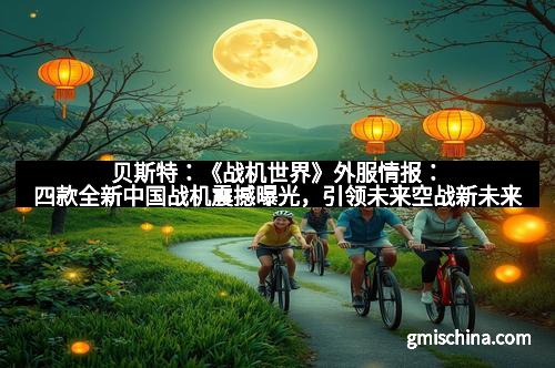 贝斯特：《战机世界》外服情报：四款全新中国战机震撼曝光，引领未来空战新未来